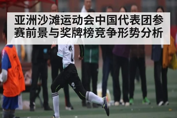 亚洲沙滩运动会中国代表团参赛前景与奖牌榜竞争形势分析