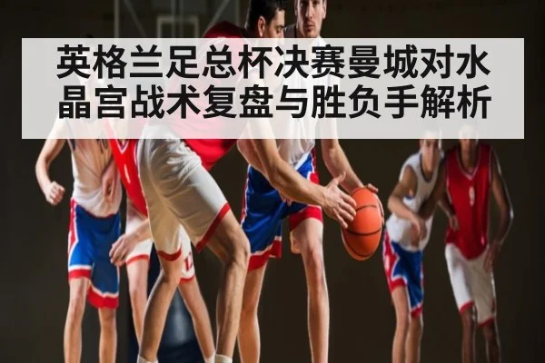 英格兰足总杯决赛曼城对水晶宫战术复盘与胜负手解析