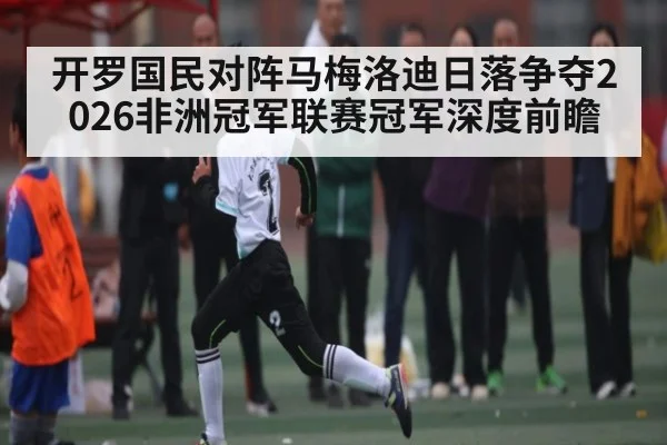 开罗国民对阵马梅洛迪日落争夺2026非洲冠军联赛冠军深度前瞻